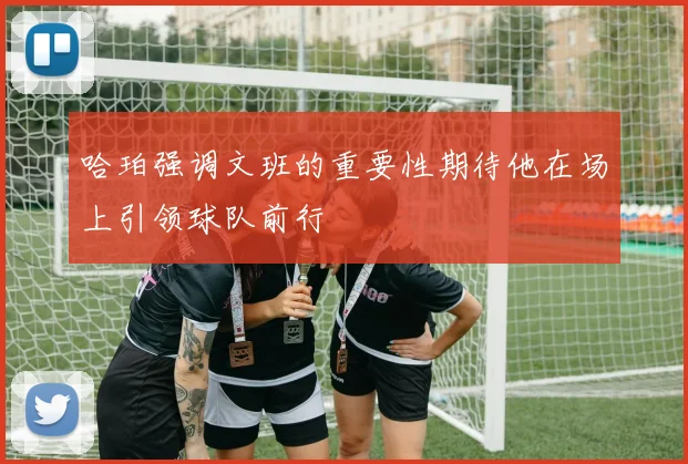 哈珀强调文班的重要性期待他在场上引领球队前行