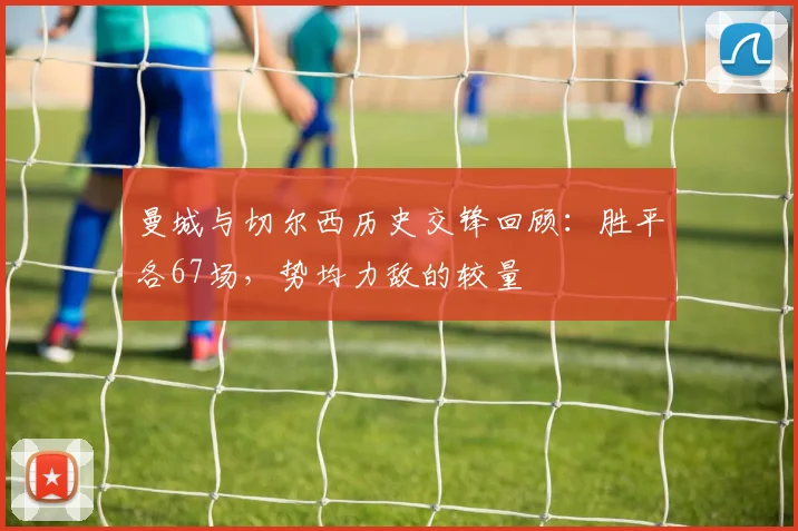 曼城与切尔西历史交锋回顾：胜平各67场，势均力敌的较量