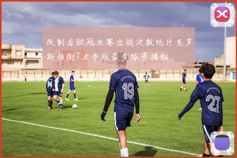 改制后欧冠决赛出战次数统计克罗斯领衔7次夺冠最多球员揭秘