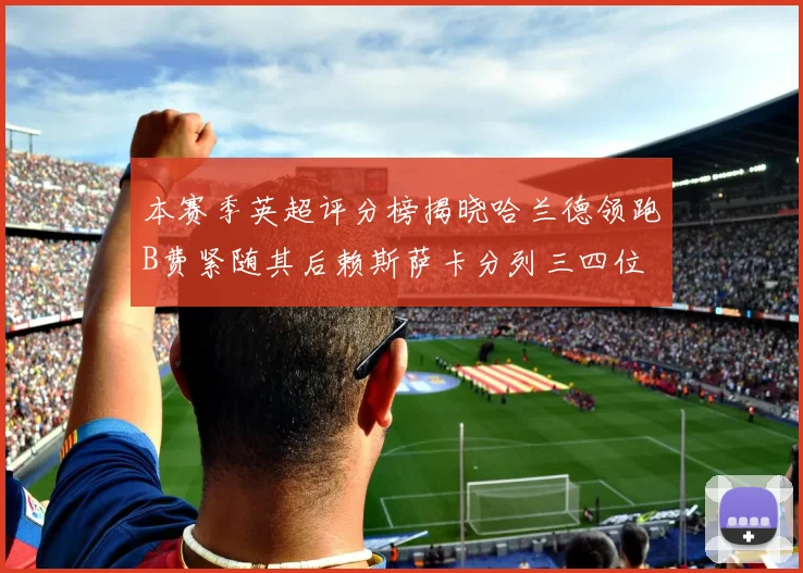 本赛季英超评分榜揭晓哈兰德领跑B费紧随其后赖斯萨卡分列三四位