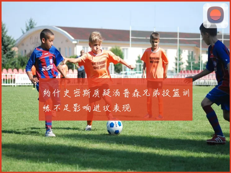 约什史密斯质疑汤普森兄弟投篮训练不足影响进攻表现