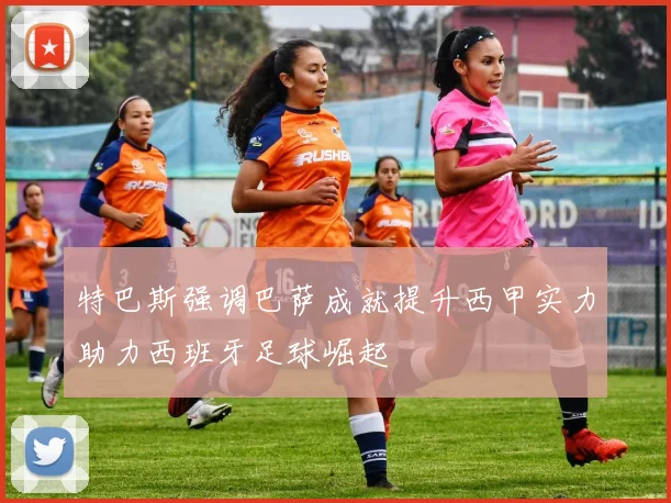 特巴斯强调巴萨成就提升西甲实力助力西班牙足球崛起