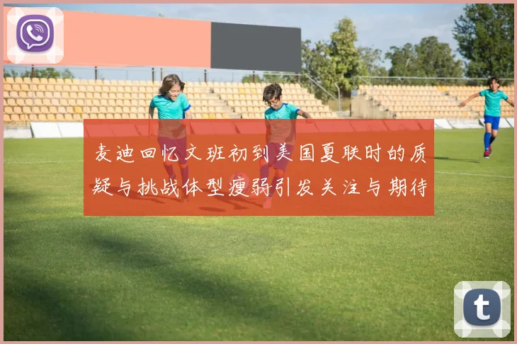麦迪回忆文班初到美国夏联时的质疑与挑战体型瘦弱引发关注与期待