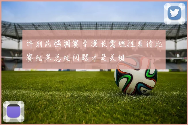 许利民强调赛季漫长需理性看待比赛结果总结问题才是关键