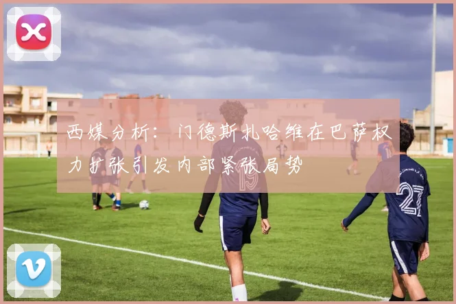 西媒分析：门德斯扎哈维在巴萨权力扩张引发内部紧张局势