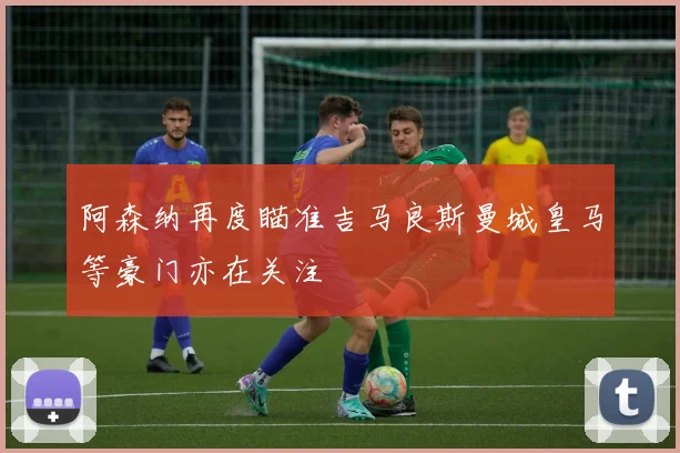 阿森纳再度瞄准吉马良斯曼城皇马等豪门亦在关注
