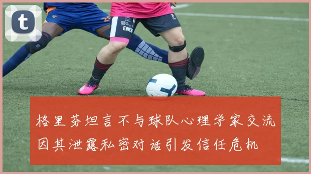 格里芬坦言不与球队心理学家交流因其泄露私密对话引发信任危机