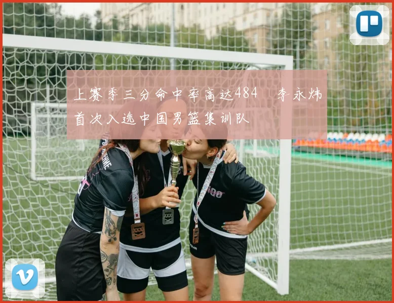 上赛季三分命中率高达484偰李永炜首次入选中国男篮集训队