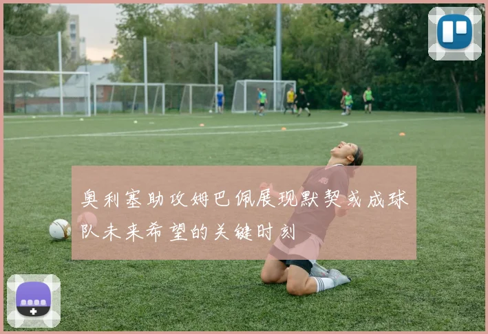 奥利塞助攻姆巴佩展现默契或成球队未来希望的关键时刻