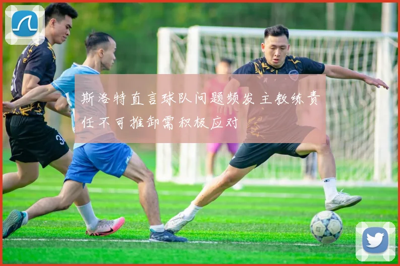 斯洛特直言球队问题频发主教练责任不可推卸需积极应对