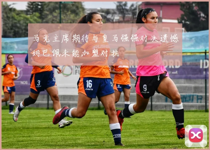 马竞主席期待与皇马强强对决遗憾姆巴佩未能加盟对抗